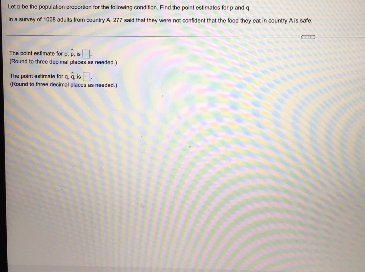 Let p be the population proportion for the following condition. Find the point estimates for p and q.
In a survey of 1008 adults from country A, 277 said that they were not confident that the food they eat in country A is safe.
The point estimate for p, p, is-
(Round to three decimal places as needed.)
The point estimate for q, q, is.
(Round to three decimal places as needed.)
