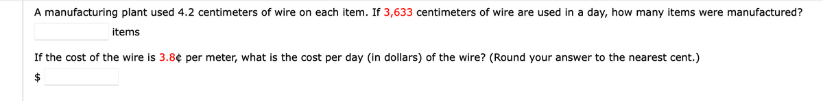 A manufacturing plant used 4.2 centimeters of wire on each item. If 3,633 centimeters of wire are used in a day, how many items were manufactured?
items
If the cost of the wire is 3.8¢ per meter, what is the cost per day (in dollars) of the wire? (Round your answer to the nearest cent.)