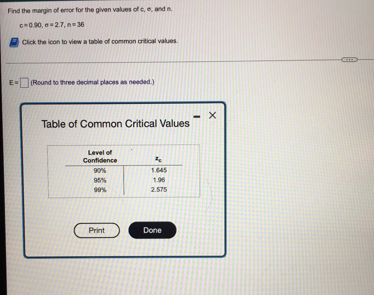 Find the margin of error for the given values of c, o, and n.
c=0.90, o = 2.7, n= 36
Click the icon to view a table of common critical values.
E =
(Round to three decimal places as needed.)
Table of Common Critical Values
Level of
Confidence
90%
1.645
95%
1.96
99%
2.575
Print
Done
