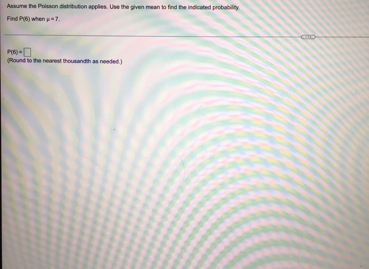 Assume the Poisson distribution applies. Use the given mean to find the indicated probability.
Find P(6) when u=7.
P(6) =
(Round to the nearest thousandth as needed.)
