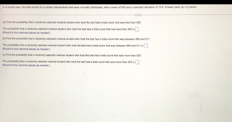 In a recent year, the total scores for a certain standardized test were normally distributed, with a mean of 500 and a standard deviation of 10.6. Answer parts (a)-(c) below.
(a) Find the probability that a randomly selected medical student who took the test had a total score that was less than 493.
The probability that a randomly selected medical student who took the test had a total score that was less than 493 is
(Round to four decimal places as needed.)
(b) Find the probability that a randomly selected medical student who took the test had a total score that was between 499 and 511.
The probability that a randomly selected medical student who took the test had a total score that was between 499 and 511 is
(Round to four decimal places as needed.)
(c) Find the probability that a randomly selected medical student who took the test had a total score that was more than 525.
The probability that a randomly selected medical student who took the test had a total score that was more than 525 is
(Round to four decimal places as needed.)
