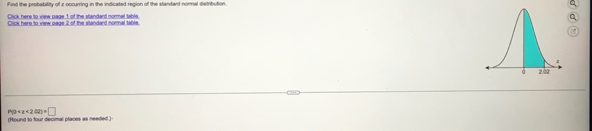 Find the probability of z occurring in the indicated region of the standard normal distribution.
Click here to view page 1 of the standard normal table.
Click here
o view page 2 of the standard normal table.
2.02
P(0 <z<2.02) =O
(Round to four decimal places as needed.)
