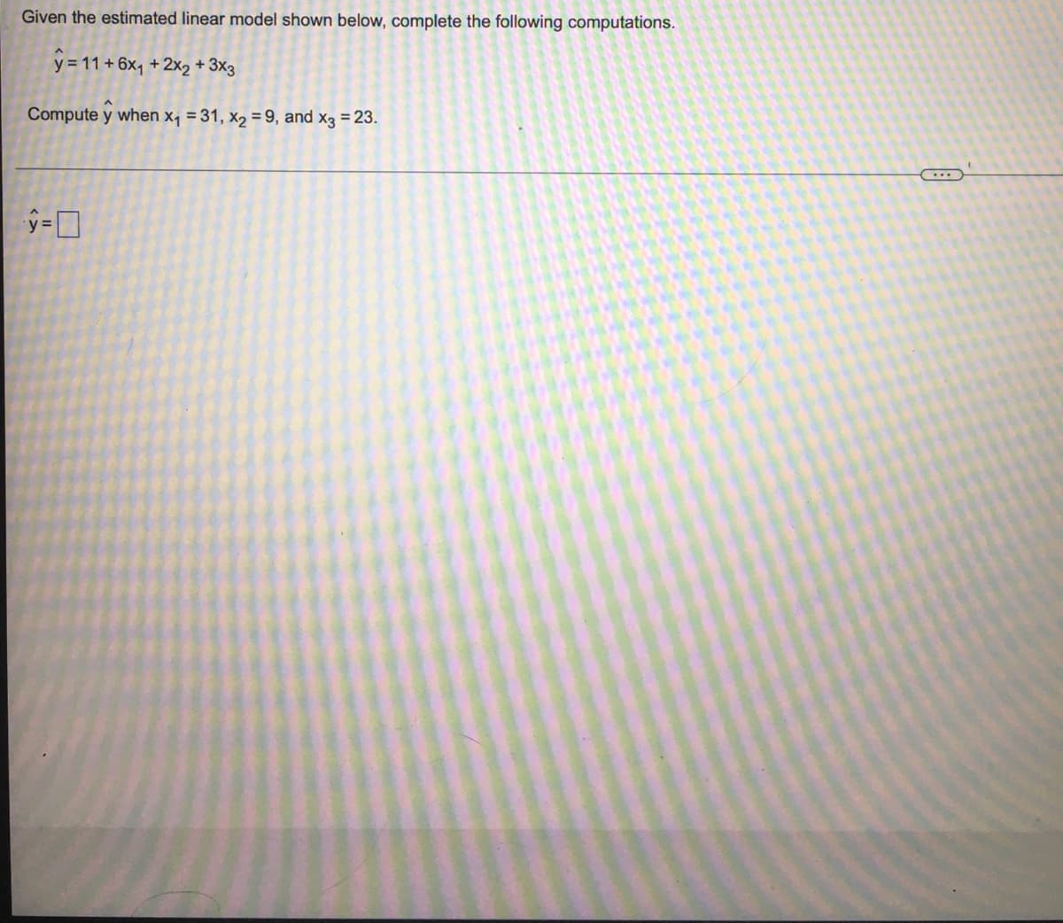 Given the estimated linear model shown below, complete the following computations.
y = 11 + 6x, + 2x2 + 3x3
Compute y when x, = 31, x2 = 9, and x3 = 23.
