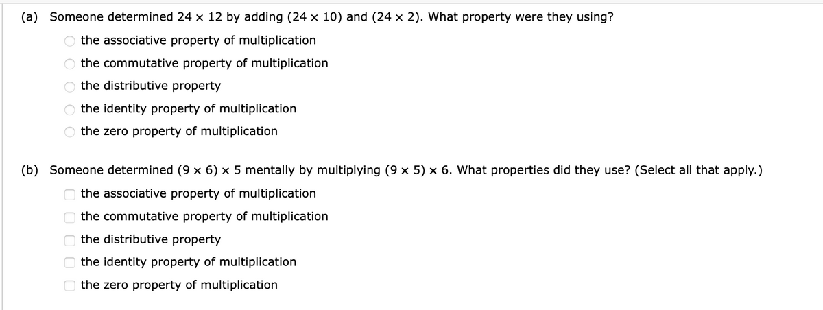 (a) Someone determined 24 x 12 by adding (24 × 10) and (24 × 2). What property were they using?
the associative property of multiplication
the commutative property of multiplication
the distributive property
the identity property of multiplication
the zero property of multiplication
(b) Someone determined (9 × 6) × 5 mentally by multiplying (9 × 5) × 6. What properties did they use? (Select all that apply.)
the associative property of multiplication
the commutative property of multiplication
the distributive property
ооооо
the identity property of multiplication
the zero property of multiplication