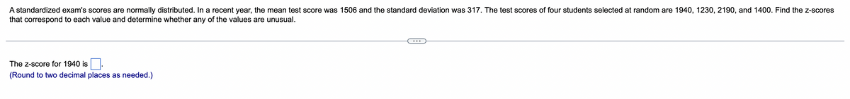 A standardized exam's scores are normally distributed. In a recent year, the mean test score was 1506 and the standard deviation was 317. The test scores of four students selected at random are 1940, 1230, 2190, and 1400. Find the z-scores
that correspond to each value and determine whether any of the values are unusual.
The z-score for 1940 is.
(Round to two decimal places as needed.)
