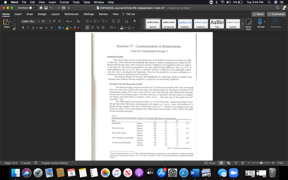 Word
File
Edit
View
Insert
Format
Tools
Table
Window
Help
12%
Tue 3:44 PM
AutoSave
w- EDFN3520-Journal Article #5-Independent-t-test-37
Saved to my Mac
OFF
Home
Insert
Draw
Design
Layout
References
Mailings
Review
View
Tell me
Share
Comments
Calibri (Bo...
11
A A
Aa ♥
AaBbCcDc AaBbCcDdEe AaBb(
AaBbCcDdE€
>
AaBbCcDdEe
AaBbCcDdEe
Paste
ev Av
No Spacing
Styles
Dictate
Sensitivity
I
U
ab x,
x A
Normal
Heading 1
Heading 2
Title
Subtitle
Pane
Exercise 37 Communication in Relationships
t Test for Independent Groups: I
Statistical Guide
The t test is often used to test the significance of the difference between two means. It yields
a value of p, which indicates the probability that chance or random sampling errors created the dif-
ference between the means. Most researchers declare a difference to be significant when p is equal to
or less than .05. The lower the probability, the more significant the difference. Thus, a p of .01 is
more significant than a p of .05. When a researcher declares a difference to be statistically signifi-
cant, he or she is rejecting the null hypothesis. The lower the probability, the more confidence a re-
searcher can have in rejecting the null hypothesis.
Note that the absence of footnotes with probabilities in a table that contains a number of sig-
nificance tests indicates that the comparison in question is not statistically significant.
Excerpt from the Research Article'
The married sample comprised members of 100 heterosexual couples (54% were women and
46% were men) from a Midwestern university. The dating sample also consisted of members of 100
heterosexual couples (59% were women and 41% were men) from the same Midwestern university.
All the married and dating couples were Euro-American. A researcher selected subjects in a haphaz-
ard fashion and asked them to complete a short survey.... The mean age of the sample was 26.7
years (SD = 2.6).
The Affectionate Communication Index is a 19-item index that...assesses the amount of ver-
bal and nonverbal affectionate communication and support on a 7-point...scale, with anchors of 1 =
partners always engage in this type of affectionate activity to 7 = partners never engage in this type
of activity. [Thus, lower scores indicate more affectionate communication. Table 1 shows the results
for the nonverbal activities.]
Table 1
Dating and Married Individuals' Reports of Nonverbal Affectionate Communication
Item
M
SD
n
t
Hold hands
Dating
100
3.7
1.9
3.3*
Married
100
2.9
1.7
Kiss on the lips
Dating
100
2.9
1.5
4.9*
Married
100
2.0
1.1
Kiss on the cheeks
Dating
100
3.6
1.6
4.5t
Married
100
2.7
1.3
Give massages to each other
Dating
100
4.2
1.8
5.0*
Married
99
2.5
1.8
Put arm around shoulder
Dating
100
3.6
1.8
4.6*
Married
92
2.5
1.5
Table 1 continued on next page →
'Source: Punyanunt-Carter, N. M. (2004). Reported affectionate communication and satisfaction in marital and dating
relationships. Psychological Reports, 95, 1154–1160. Copyright © 2004 by Psychological Reports. Reprinted with per-
mission.
Page 1 of 2
O words
English (United States)
E Focus
113%
DEC
étv A
W
•..
lil
li
00
