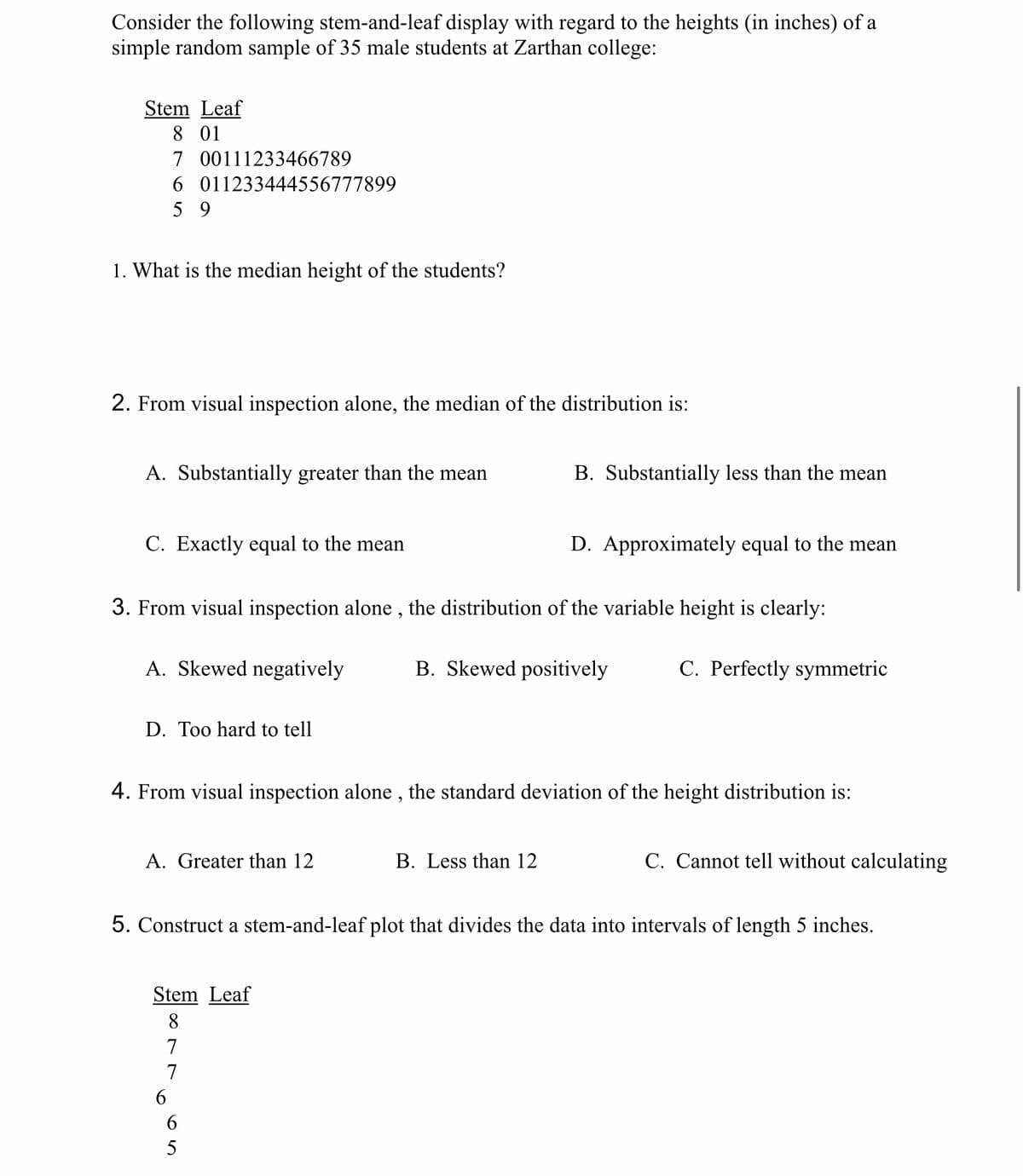 Consider the following stem-and-leaf display with regard to the heights (in inches) of a
simple random sample of 35 male students at Zarthan college:
Stem Leaf
8 01
7 00111233466789
6
59
1. What is the median height of the students?
2. From visual inspection alone, the median of the distribution is:
011233444556777899
A. Substantially greater than the mean
C. Exactly equal to the mean
A. Skewed negatively
3. From visual inspection alone, the distribution of the variable height is clearly:
B. Skewed positively
D. Too hard to tell
A. Greater than 12
4. From visual inspection alone, the standard deviation of the height distribution is:
Stem Leaf
8
7
7
6
B. Substantially less than the mean
6
5
D. Approximately equal to the mean
B. Less than 12
5. Construct a stem-and-leaf plot that divides the data into intervals of length 5 inches.
C. Perfectly symmetric
C. Cannot tell without calculating