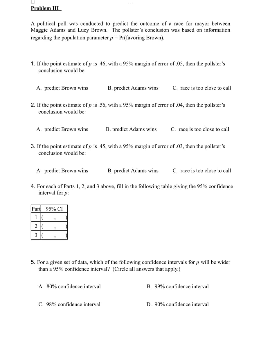 Problem III
A political poll was conducted to predict the outcome of a race for mayor between
Maggie Adams and Lucy Brown. The pollster's conclusion was based on information
regarding the population parameter p = Pr(favoring Brown).
1. If the point estimate of p is .46, with a 95% margin of error of .05, then the pollster's
conclusion would be:
A. predict Brown wins
A. predict Brown wins
2. If the point estimate of p is .56, with a 95% margin of error of .04, then the pollster's
conclusion would be:
A. predict Brown wins
Part 95% CI
1 C
2
3 (
B. predict Adams wins
3. If the point estimate of p is .45, with a 95% margin of error of .03, then the pollster's
conclusion would be:
"
B. predict Adams wins
A. 80% confidence interval
C. race is too close to call
C. 98% confidence interval
B. predict Adams wins
4. For each of Parts 1, 2, and 3 above, fill in the following table giving the 95% confidence
interval for p:
C. race is too close to call
C. race is too close to call
5. For a given set of data, which of the following confidence intervals for p will be wider
than a 95% confidence interval? (Circle all answers that apply.)
B. 99% confidence interval
D. 90% confidence interval