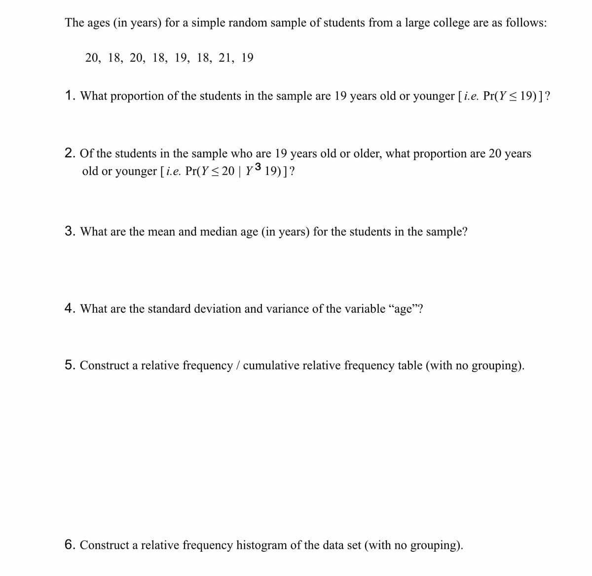 The ages (in years) for a simple random sample of students from a large college are as follows:
20, 18, 20, 18, 19, 18, 21, 19
1. What proportion of the students in the sample are 19 years old or younger [ i.e. Pr(Y ≤ 19)] ?
2. Of the students in the sample who are 19 years old or older, what proportion are 20 years
old or younger [i.e. Pr(Y≤ 20 | Y³ 19)] ?
3. What are the mean and median age (in years) for the students in the sample?
4. What are the standard deviation and variance of the variable "age"?
5. Construct a relative frequency / cumulative relative frequency table (with no grouping).
6. Construct a relative frequency histogram of the data set (with no grouping).