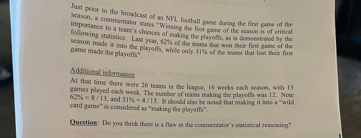 Just prior to the broadcast of an NFL football game during the first game of the
season, a commentator states "Winning the first game of the season is of critical
importance to a team's chances of making the playoffs, as is demonstrated by the
following statistics: Last year, 62% of the teams that won their first game of the
season made it into the playoffs, while only 31% of the teams that lost their first
game made the playoffs".
Additional information
At that time there were 26 teams in the league, 16 weeks each season, with 13
games played each week. The number of teams making the playoffs was 12. Note
62% = 8/13, and 31% = 4/13. It should also be noted that making it into a "wild
card game" is considered as "making the playoffs".
Question: Do
you think there is a flaw in the commentator's statistical reasoning?