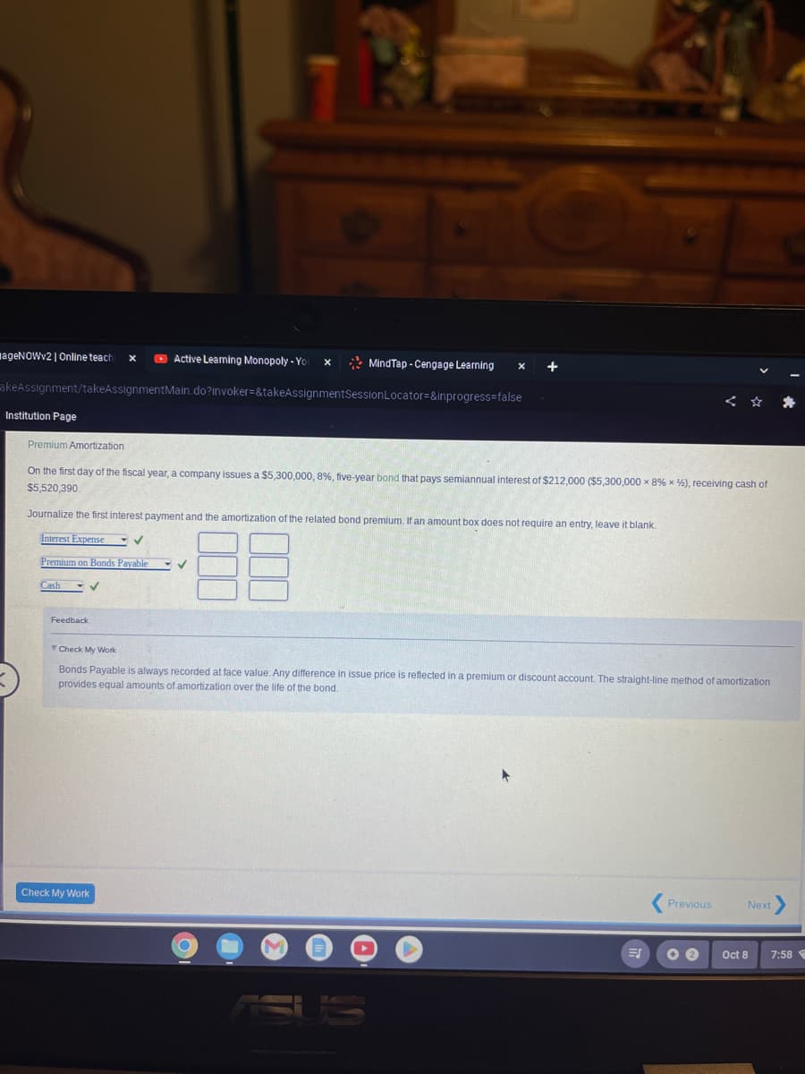 Active Learning Monopoly - Yo
akeAssignment/takeAssignmentMain.do?invoker=&takeAssignmentSession
ageNOWv2 | Online teachi X
Institution Page
V
Feedback
Premium Amortization
On the first day of the fiscal year, a company issues a $5,300,000 , 8 %, five-year bond that pays semiannual interest of $212,000 ($5,300,000 x 8% x %), receiving cash of
$5,520,390.
Journalize the first interest payment and the amortization of the related bond premium. If an amount box does not require an entry, leave it blank.
Interest Expense
Premium on Bonds Payable
Cash
✓
Check My Work
X
✓
MindTap - Cengage Learning X
Locator=&inprogress=false
▬
+
T Check My Work
Bonds Payable is always recorded at face value. Any difference in issue price is reflected in a premium or discount account. The straight-line method of amortization
provides equal amounts of amortization over the life of the bond.
O
ES
< ✰ ✰
Previous
2
Next >
Oct 8
7:58