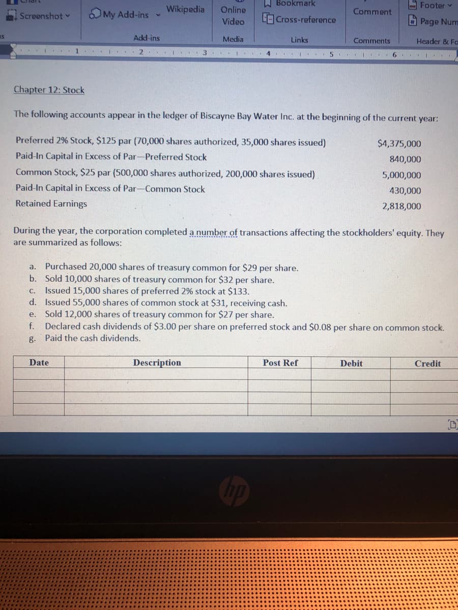 W Bookmark
- Footer v
OMy Add-ins
Wikipedia
Online
Comment
Screenshot v
LO Cross-reference
Page Num
Video
IS
Add-ins
Media
Links
Comments
Header & Fa
I . 2 .
4...
5 I 6 I
Chapter 12: Stock
The following accounts appear in the ledger of Biscayne Bay Water Inc. at the beginning of the current year:
Preferred 2% Stock, $125 par (70,000 shares authorized, 35,000 shares issued)
$4,375,000
Paid-In Capital in Excess of Par-Preferred Stock
840,000
Common Stock, $25 par (500,000 shares authorized, 200,000 shares issued)
5,000,000
Paid-In Capital in Excess of Par-Common Stock
430,000
Retained Earnings
2,818,000
During the year, the corporation completed a number of transactions affecting the stockholders' equity. They
are summarized as follows:
a. Purchased 20,000 shares of treasury common for $29 per share.
b. Sold 10,000 shares of treasury common for $32 per share.
C. Issued 15,000 shares of preferred 2% stock at $133.
d. Issued 55,000 shares of common stock at $31, receiving cash.
e. Sold 12,000 shares of treasury common for $27 per share.
f. Declared cash dividends of $3.00 per share on preferred stock and $0.08 per share on common stock.
g.
Paid the cash dividends.
Date
Description
Post Ref
Debit
Credit
