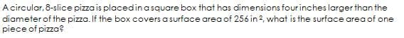 A circular, 8-slice pizza is placedinasquare box that has dimensions four inches larger than the
diameter of the pizza. If the box covers a surface area of 256 in 2, what is the surface area of one
piece of pizza?

