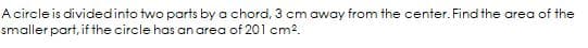 A circle is dividedinto two parts by a chord, 3 cm away from the center. Find the area of the
smaller part, if the circle has an area of 201 cm2.
