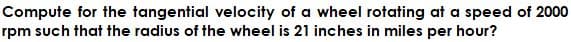 Compute for the tangential velocity of a wheel rotating at a speed of 2000
rpm such that the radius of the wheel is 21 inches in miles per hour?
