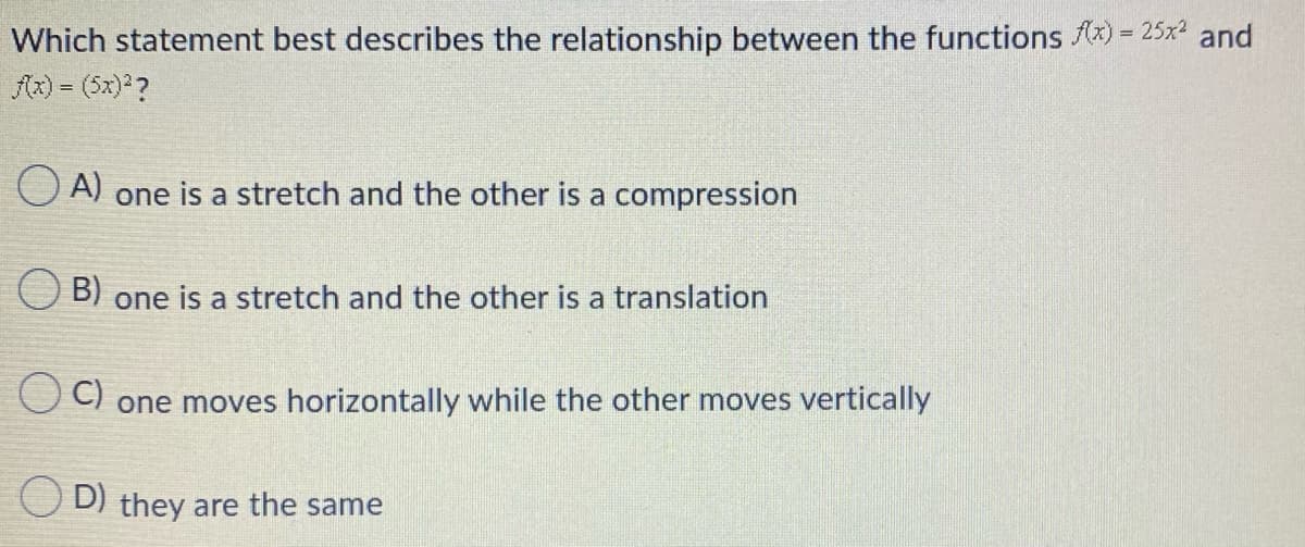 Which statement best describes the relationship between the functions Ax) = 25x2 and
fx) = (5x) ?
O A) one is a stretch and the other is a compression
B)
one is a stretch and the other is a translation
C)
one moves horizontally while the other moves vertically
D) they are the same
