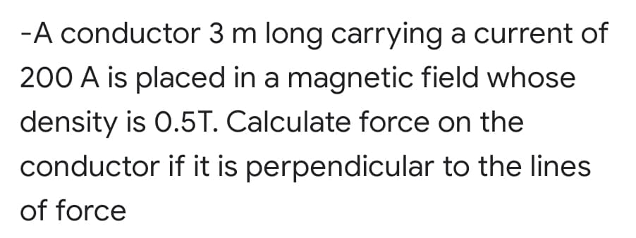 -A conductor 3 m long carrying a current of
200 A is placed in a magnetic field whose
density is 0.5T. Calculate force on the
conductor if it is perpendicular to the lines
of force
