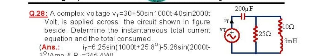 200μF
Q.28: A complex voltage v=30+50sin1000t-40sin2000t
Volt, is applied across the circuit shown in figure
beside. Determine the instantaneous total current
IT
$100
252
equation and the total consumed.
3mH
(Ans.:
301Amp & P--245 4W
ir=6.25sin(1000t+25.8°5.26sin(2000t-
