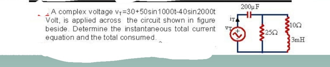 200µ F
A complex voltage v7=30+50sin 1000t-40sin2000t
Volt, is applied across the circuit shown in figure
beside. Determine the instantaneous total current
iT
102
VT
250
equation and the total consumed.
3mH
