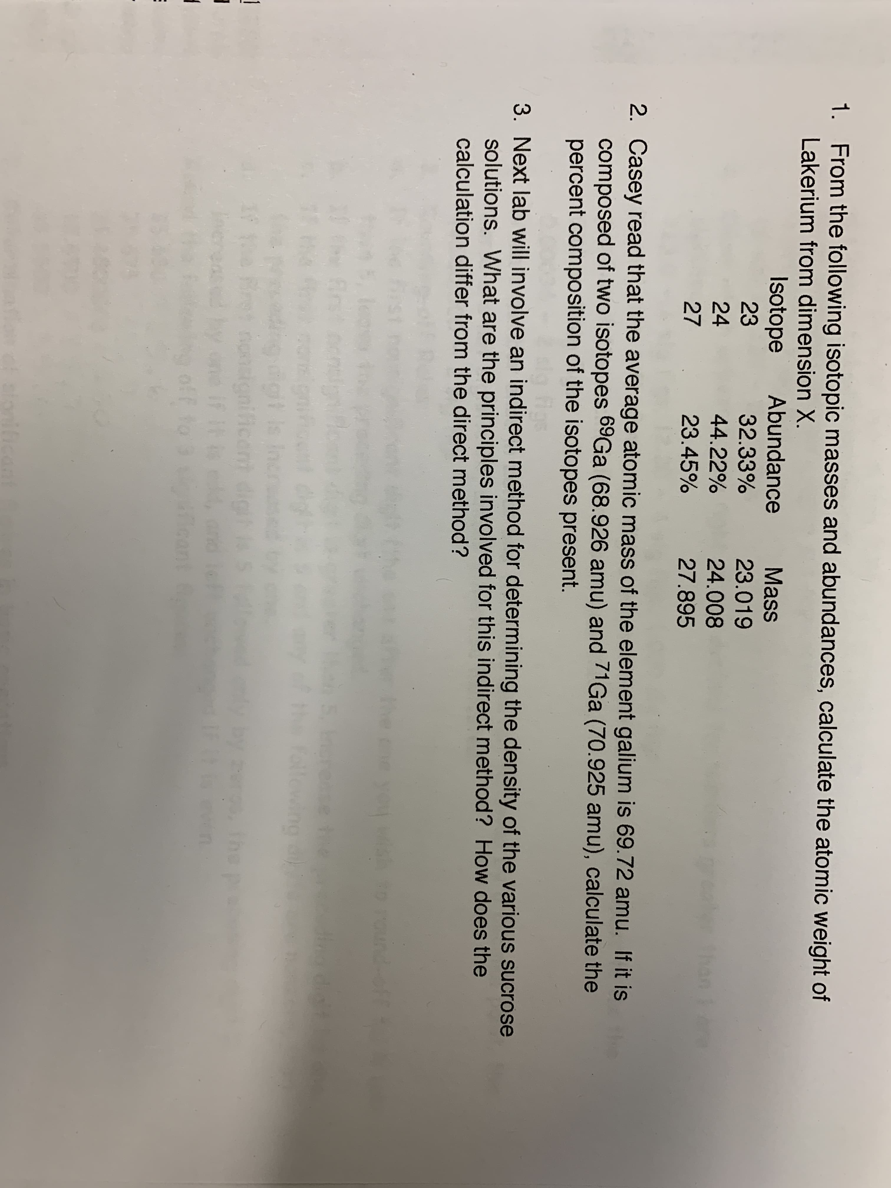 1. From the following isotopic masses and abundances, calculate the atomic weight of
Lakerium from dimension X.
Isotope
Abundance
Mass
23
32.33%
23.019
24
44.22%
24.008
27
23.45%
27.895
2. Casey read that the average atomic mass of the element galium is 69.72 amu. If it is
composed of two isotopes 69Ga (68.926 amu) and 71Ga (70.925 amu), calculate the
percent composition of the isotopes present.
3. Next lab will involve an indirect method for determining the density of the various sucrose
solutions. What are the principles involved for this indirect method? How does the
calculation differ from the direct method?
he ch you
t FOUnd-
e the
Follewing
h
gt s
migni ficar
f it
if
15
et
stonificant

