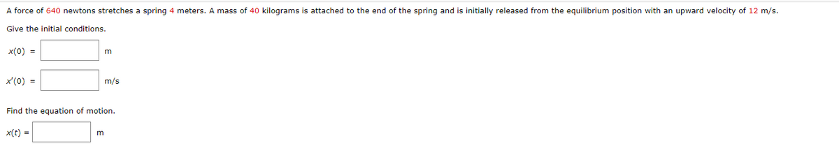 A force of 640 newtons stretches a spring 4 meters. A mass of 40 kilograms is attached to the end of the spring and is initially released from the equilibrium position with an upward velocity of 12 m/s.
Give the initial conditions.
x(0) =
x'(0) =
m
m
m/s
Find the equation of motion.
x(t) =