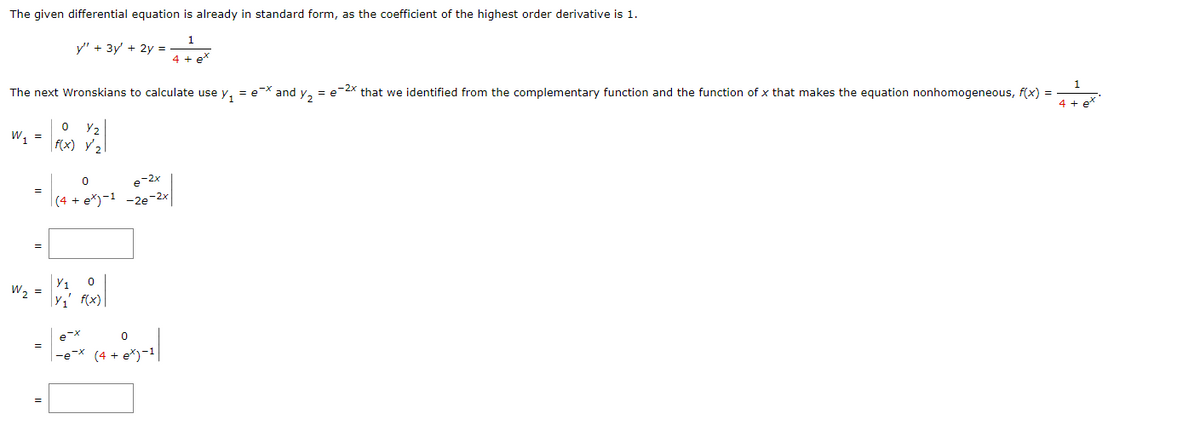 The given differential equation is already in standard form, as the coefficient of the highest order derivative is 1.
y" + 3y' + 2y =
The next Wronskians to calculate use y₁ = ex and y₂ = e-²x that we identified from the complementary function and the function of x that makes the equation nonhomogeneous, f(x) =
2
0
W₁ = X ²₁₂
f(x)
=
W₂ =
=
0
e-2x
(4 + ex)-1 -2e-2x
Y₁ 0
Y₁' f(x)
0
x (4 + 8x)-1|
e-x
4 + e*
-e-x (4.