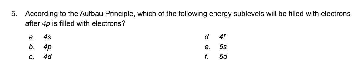 5. According to the Aufbau Principle, which of the following energy sublevels will be filled with electrons
after 4p is filled with electrons?
a. 4s
b. 4p
C. 4d
QU
d.
e.
f.
4f
5s
5d