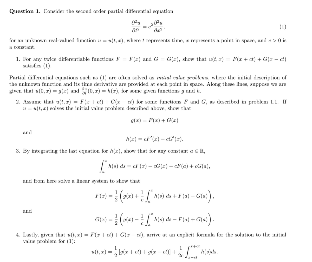 Question 1. Consider the second order partial differential equation
и
(1)
dx² '
for an unknown real-valued function u =
u(t, x), wheret represents time, x represents a point in space,
and c > 0 is
a constant.
1. For any twice differentiable functions F
satisfies (1).
F(x) and G = G(x), show that u(t, x) = F(x + ct) + G(x – ct)
%3D
Partial differential equations such as (1) are often solved as initial value problems, where the initial description of
the unknown function and its time derivative are provided at each point in space. Along these lines, suppose we are
given that u(0, æ) = g(x) and " (0, x) = h(x), for some given functions
du
and h.
2. Assume that u(t, x)
u = u(t, x) solves the initial value problem described above, show that
F(x + ct) + G(x – ct) for some functions F and G, as described in problem 1.1. If
g(x) = F(x)+ G(x)
and
h(x).
cF'(x) – cG' (x).
3. By integrating the last equation for h(x), show that for any constant a € R,
| h(s) ds = cF(æ) – cG(x) – cF(a)+ cG(a),
and from here solve a linear system to show that
1
F(x) = ; (g(x)
(o(e) + Mo) ds + F(a) – G(a)
and
G(e) = } (s(e) }
:| h(s) ds – F(a) + G(a)
2
4. Lastly, given that u(t, x) = F(x + ct) + G(x – ct), arrive at an explicit formula for the solution to the initial
value problem for (1):
%3D
1
1
px+ct
u(t, x) = ; [g(x + ct) + g(x – ct)] +
h(s)ds.
2c
x-ct
