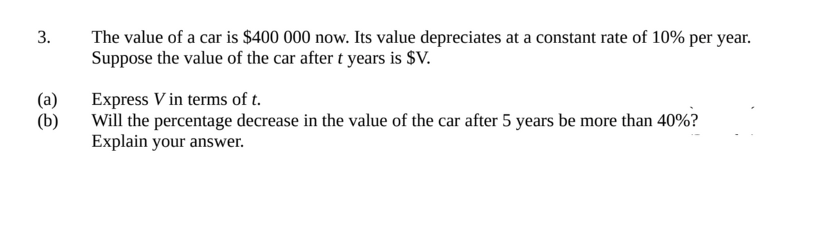 3.
The value of a car is $400 000 now. Its value depreciates at a constant rate of 10% per year.
Suppose the value of the car after t years is $V.
(a)
Express V in terms of t.
(b)
Will the percentage decrease in the value of the car after 5 years be more than 40%?
Explain your answer.