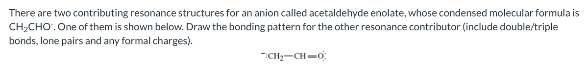 There are two contributing resonance structures for an anion called acetaldehyde enolate, whose condensed molecular formula is
CH₂CHO™. One of them is shown below. Draw the bonding pattern for the other resonance contributor (include double/triple
bonds, lone pairs and any formal charges).
:CH₂-CH=0