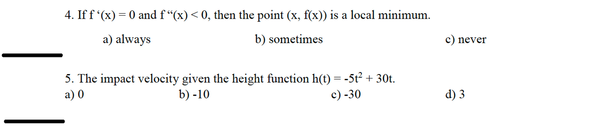 4. If f '(x) = 0 and f“(x) < 0, then the point (x, f(x)) is a local minimum.
a) always
b) sometimes
5. The impact velocity given the height function h(t) = -5t² + 30t.
a) 0
b) -10
c) -30
c) never
d) 3