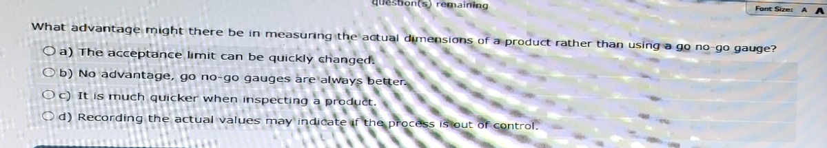 question(s) remaining
Font Size: AA
What advantage might there be in measuring the actual dimensions of a product rather than using a go no-go gauge?
Oa) The acceptance limit can be quickly changed.
Ob) No advantage, go no-go gauges are always better.
Oc) It is much quicker when inspecting a product.
Od) Recording the actual values may indicate if the process is out of control.