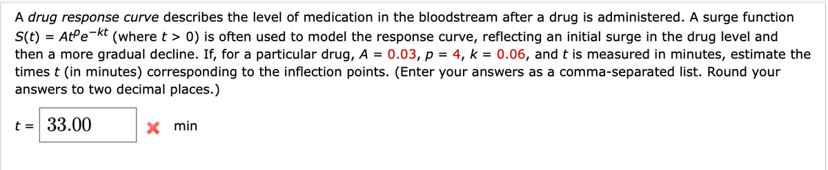 A drug response curve describes the level of medication in the bloodstream after a drug is administered. A surge function
,-kt
(where t > 0) is often used to model the response curve, reflecting an initial surge in the drug level and
S(t) = AtPe-
then a more gradual decline. If, for a particular drug, A =
times t (in minutes) corresponding to the inflection points. (Enter your answers as a comma-separated list. Round your
answers to two decimal places.)
0.03, р %3
4, k =
0.06, and t is measured in minutes, estimate the
t = 33.00
X min
