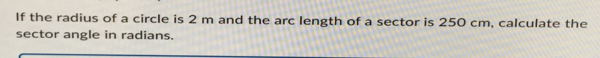 If the radius of a circle is 2 m and the arc length of a sector is 250 cm, calculate the
sector angle in radians.