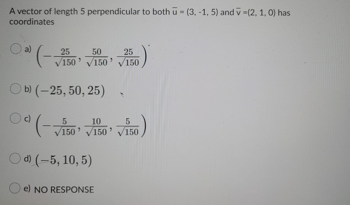 A vector of length 5 perpendicular to both u = (3, -1, 5) and v =(2, 1, 0) has
%3D
coordinates
a)
50
25
V150' V150' V150
Оы(-25, 50, 25)
Oc)
0(-50' V150 V150
10
O d) (-5, 10, 5)
e) NO RESPONSE
