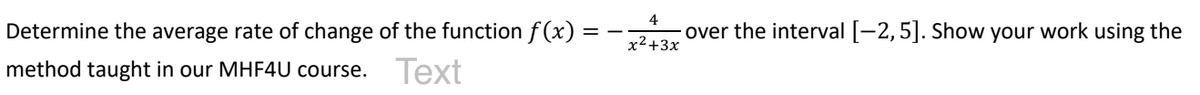 Determine the average rate of change of the function f(x):
method taught in our MHF4U course. Text
4
x²+3x
over the interval [-2, 5]. Show your work using the