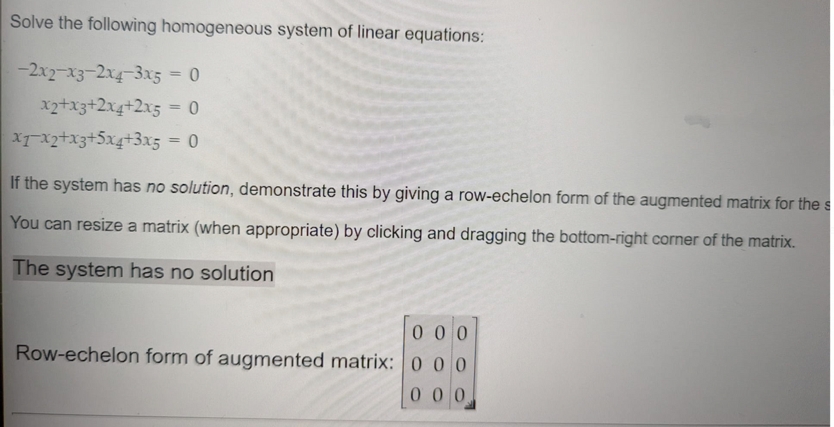 Solve the following homogeneous system of linear equations:
-2x2-x3-2x4-3x5 = 0
x2+x3+2x4+2x5= 0
XTX2+x3+5x4+3x5 = 0
%3D
If the system has no solution, demonstrate this by giving a row-echelon form of the augmented matrix for the s
You can resize a matrix (when appropriate) by clicking and dragging the bottom-right corner of the matrix.
The system has no solution
0 0 0
Row-echelon form of augmented matrix: 0 0 0
000
