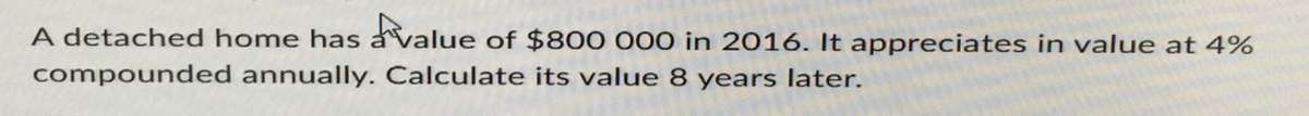 A detached home has value of $800 000 in 2016. It appreciates in value at 4%
compounded annually. Calculate its value 8 years later.