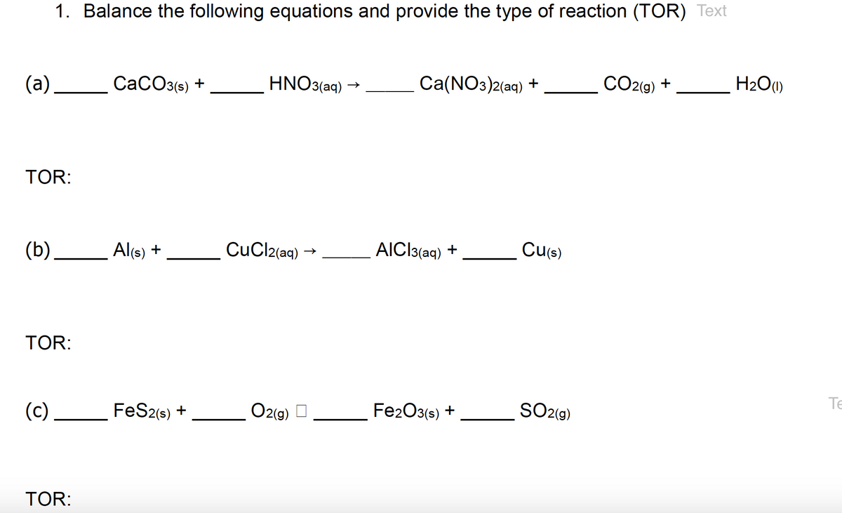 (a)
TOR:
(b)
1. Balance the following equations and provide the type of reaction (TOR) Text
TOR:
(c)
TOR:
CaCO3(s) +
Al(s) +
FeS2(s) +
HNO3(aq)
CuCl2(aq) →>>
O2(g)
Ca(NO3)2(aq) +
AICI3(aq) +
Fe2O3(s) +
Cu(s)
SO2(g)
CO2(g) +
H₂O(1)
Te