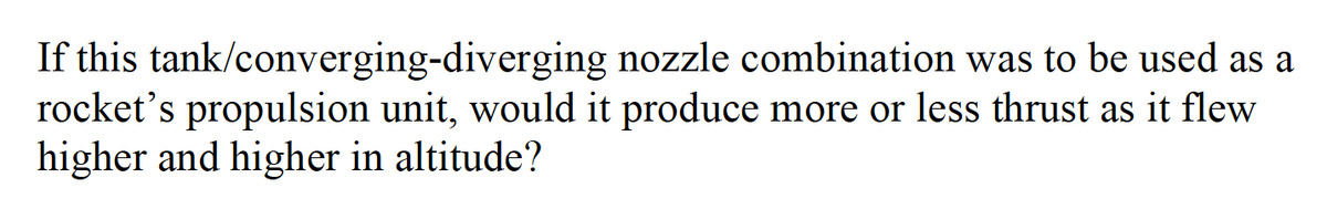 If this tank/converging-diverging nozzle combination was to be used as a
rocket's propulsion unit, would it produce more or less thrust as it flew
higher and higher in altitude?
