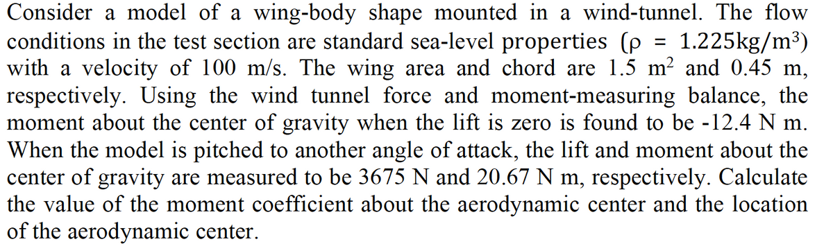 =
Consider a model of a wing-body shape mounted in a wind-tunnel. The flow
conditions in the test section are standard sea-level properties (p 1.225kg/m³)
with a velocity of 100 m/s. The wing area and chord are 1.5 m² and 0.45 m,
respectively. Using the wind tunnel force and moment-measuring balance, the
moment about the center of gravity when the lift is zero is found to be -12.4 N m.
When the model is pitched to another angle of attack, the lift and moment about the
center of gravity are measured to be 3675 N and 20.67 N m, respectively. Calculate
the value of the moment coefficient about the aerodynamic center and the location
of the aerodynamic center.