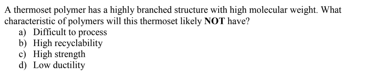 A thermoset polymer has a highly branched structure with high molecular weight. What
characteristic of polymers will this thermoset likely NOT have?
a) Difficult to process
b) High recyclability
c) High strength
d) Low ductility
