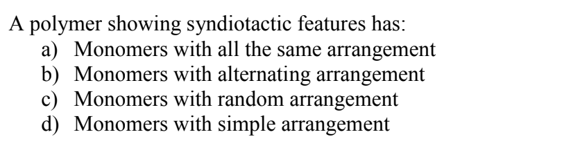 A polymer showing syndiotactic features has:
a) Monomers with all the same arrangement
b) Monomers with alternating arrangement
c) Monomers with random arrangement
d) Monomers with simple arrangement
