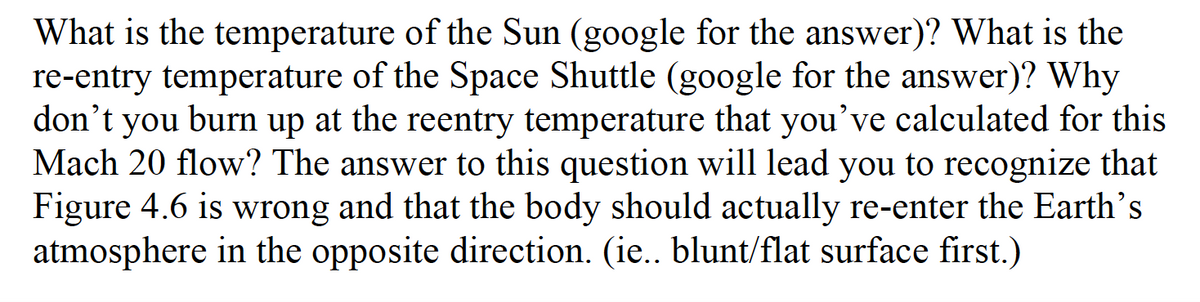 What is the temperature of the Sun (google for the answer)? What is the
re-entry temperature of the Space Shuttle (google for the answer)? Why
don’t you burn up at the reentry temperature that you've calculated for this
Mach 20 flow? The answer to this question will lead you to recognize that
Figure 4.6 is wrong and that the body should actually re-enter the Earth's
atmosphere in the opposite direction. (ie.. blunt/flat surface first.)
