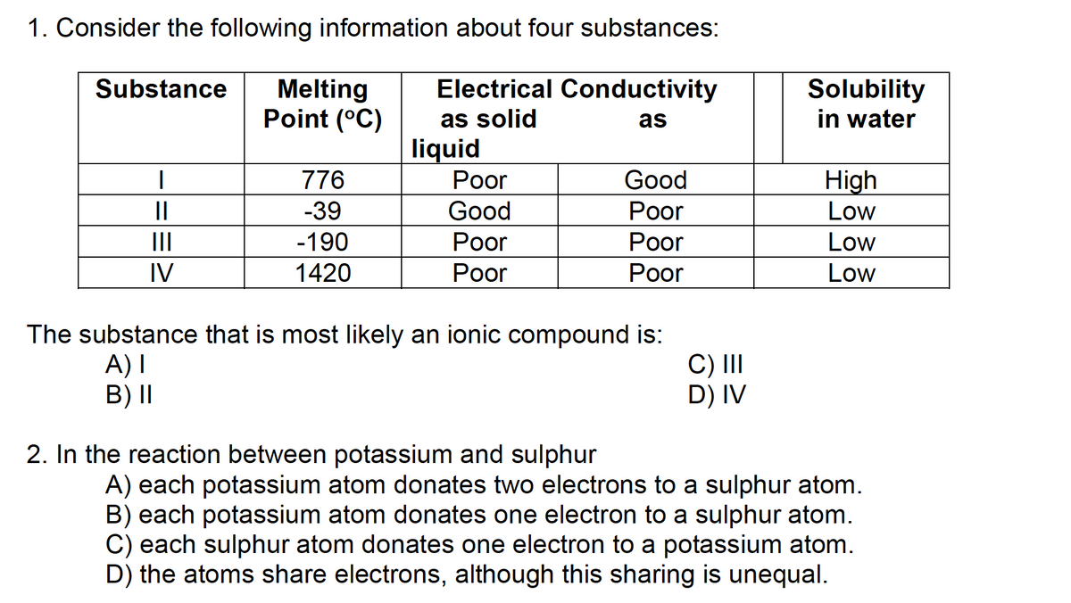 1. Consider the following information about four substances:
Electrical Conductivity
as solid
as
liquid
Substance Melting
Point (°C)
|
||
IV
776
-39
-190
1420
Poor
Good
Poor
Poor
Good
Poor
Poor
Poor
The substance that is most likely an ionic compound is:
A) I
B) II
2. In the reaction between potassium and sulphur
C) III
D) IV
Solubility
in water
High
Low
Low
Low
A) each potassium atom donates two electrons to a sulphur atom.
B) each potassium atom donates one electron to a sulphur atom.
C) each sulphur atom donates one electron to a potassium atom.
D) the atoms share electrons, although this sharing is unequal.