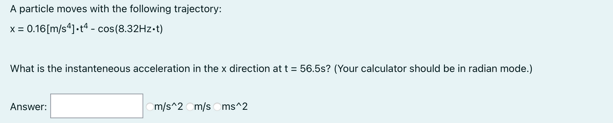 A particle moves with the following trajectory:
x = 0.16[m/s*]•t* - cos(8.32Hz•t)
What is the instanteneous acceleration in the x direction at t = 56.5s? (Your calculator should be in radian mode.)
Answer:
m/s^2 Om/s Oms^2
