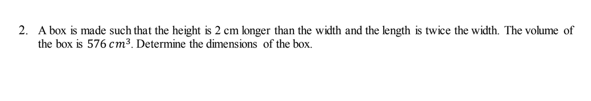 2. A box is made such that the height is 2 cm longer than the width and the length is twice the width. The volume of
the box is 576 cm³. Determine the dimensions of the box.
