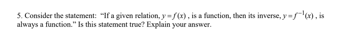 5. Consider the statement: "If a given relation, y = f(x), is a function, then its inverse, y = f¯¹(x), is
always a function." Is this statement true? Explain your answer.