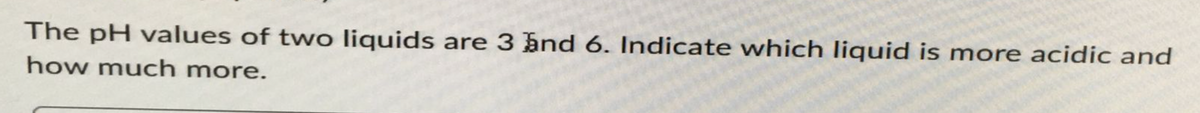 The pH values of two liquids are 3 and 6. Indicate which liquid is more acidic and
how much more.