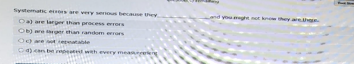 Systematic errors are very serious because they
Oa) are larger than process errors
Ob) are larger than random errors
Oc) are not repeatable
Od) can be repeated with every measurement
remaining
and you might not know they are there.
Font Size
